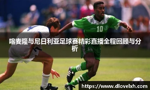 喀麦隆与尼日利亚足球赛精彩直播全程回顾与分析