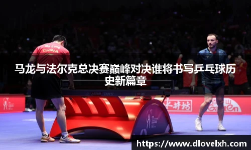 马龙与法尔克总决赛巅峰对决谁将书写乒乓球历史新篇章